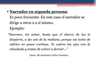 Narrador en segunda persona:
  Es poco frecuente. En este caso el narrador se
 dirige a otros o a sí mismo.
 Ejemplo:
“Duermes, sin soñar, hasta que el chorro de luz te
 despierte, a las seis de la mañana, porque ese techo de
 vidrios no posee cortinas. Te cubres los ojos con la
 almohada y tratas de volver a dormir...”
              (Aura, del mexicano Carlos Fuentes).
 