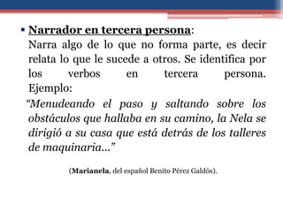  Narrador en tercera persona:
  Narra algo de lo que no forma parte, es decir
  relata lo que le sucede a otros. Se identifica por
  los      verbos      en     tercera      persona.
  Ejemplo:
 “Menudeando el paso y saltando sobre los
  obstáculos que hallaba en su camino, la Nela se
  dirigió a su casa que está detrás de los talleres
  de maquinaria...”

          (Marianela, del español Benito Pérez Galdós).
 