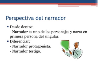 Perspectiva del narrador
 Desde dentro:
  - Narrador es uno de los personajes y narra en
  primera persona del singular.
 Diferenciar:
  - Narrador protagonista.
  - Narrador testigo.
 