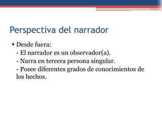 Perspectiva del narrador
 Desde fuera:
  - El narrador es un observador(a).
  - Narra en tercera persona singular.
  - Posee diferentes grados de conocimientos de
  los hechos.
 
