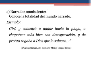 a) Narrador omnisciente:
  Conoce la totalidad del mundo narrado.
Ejemplo:
 Giró y comenzó a nadar hacia la playa, a
 chapotear más bien con desesperación, y de
 pronto rogaba a Dios que lo salvara...”
        (Día Domingo, del peruano Mario Vargas Llosa)
 
