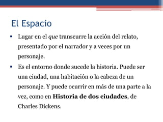 El Espacio
 Lugar en el que transcurre la acción del relato,
   presentado por el narrador y a veces por un
   personaje.
 Es el entorno donde sucede la historia. Puede ser
   una ciudad, una habitación o la cabeza de un
   personaje. Y puede ocurrir en más de una parte a la
   vez, como en Historia de dos ciudades, de
   Charles Dickens.
 