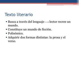Texto literario
 Busca a través del lenguaje    lector recree un
  mundo.
 Constituye un mundo de ficción.
 Polisémico.
 Adquirir dos formas distintas: la prosa y el
  verso.
 