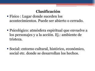 Clasificación
 Físico : Lugar donde suceden los
  acontecimientos. Puede ser abierto o cerrado.

 Psicológico: atmósfera espiritual que envuelve a
  los personajes y a la acción. Ej.: ambiente de
  tristeza.

 Social: entorno cultural, histórico, económico,
  social etc. donde se desarrollan los hechos.
 