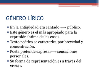 GÉNERO LÍRICO
 En la antigüedad era cantado      público.
 Este género es el más apropiado para la
  expresión íntima de las cosas.
 Texto poético se caracteriza por brevedad y
  concentración.
 Poeta pretende expresar      sensaciones
  personales.
 Su forma de representación es a través del
  verso.
 