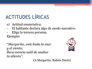ACTITUDES LÍRICAS
a) Actitud enunciativa:
- El hablante declara algo de modo narrativo.
- Elige la tercera persona.
Ejemplo:

“Margarita, está linda la mar
y el viento;
lleva esencia sutil de azahar
tu aliento”.
                 (A Margarita. Rubén Darío)
 