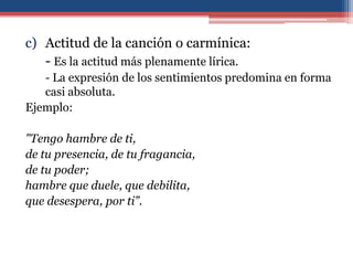 c) Actitud de la canción o carmínica:
   - Es la actitud más plenamente lírica.
   - La expresión de los sentimientos predomina en forma
   casi absoluta.
Ejemplo:

"Tengo hambre de ti,
de tu presencia, de tu fragancia,
de tu poder;
hambre que duele, que debilita,
que desespera, por ti”.
 