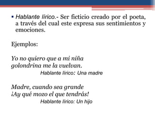  Hablante lírico.- Ser ficticio creado por el poeta,
  a través del cual este expresa sus sentimientos y
  emociones.

Ejemplos:

Yo no quiero que a mi niña
golondrina me la vuelvan.
          Hablante lírico: Una madre

Madre, cuando sea grande
¡Ay qué mozo el que tendrás!
            Hablante lírico: Un hijo
 