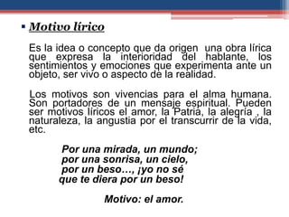  Motivo lírico
 Es la idea o concepto que da origen una obra lírica
 que expresa la interioridad del hablante, los
 sentimientos y emociones que experimenta ante un
 objeto, ser vivo o aspecto de la realidad.
 Los motivos son vivencias para el alma humana.
 Son portadores de un mensaje espiritual. Pueden
 ser motivos líricos el amor, la Patria, la alegría , la
 naturaleza, la angustia por el transcurrir de la vida,
 etc.
       Por una mirada, un mundo;
       por una sonrisa, un cielo,
       por un beso…, ¡yo no sé
       que te diera por un beso!
                  Motivo: el amor.
 