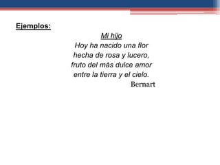 Ejemplos:
                      Mi hijo
              Hoy ha nacido una flor
             hecha de rosa y lucero,
            fruto del más dulce amor
             entre la tierra y el cielo.
                                 Bernart
 