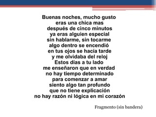 Buenas noches, mucho gusto
         eras una chica mas
     después de cinco minutos
      ya eras alguien especial
     sin hablarme, sin tocarme
      algo dentro se encendió
     en tus ojos se hacía tarde
       y me olvidaba del reloj
        Estos días a tu lado
   me enseñaron que en verdad
    no hay tiempo determinado
       para comenzar a amar
      siento algo tan profundo
      que no tiene explicación
no hay razón ni lógica en mi corazón

                       Fragmento (sin bandera)
 