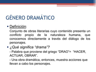 GÉNERO DRAMÁTICO
 Definición:
 Conjunto de obras literarias cuyo contenido presenta un
 conflicto propio de la naturaleza humana, que
 conocemos directamente a través del diálogo de los
 personajes.
 ¿Qué significa “drama”?
 - Palabra que proviene del griego “DRAO”= “HACER,
 ACTUAR, OBRAR”.
 - Una obra dramática, entonces, muestra acciones que
 llevan a cabo los personajes.
 