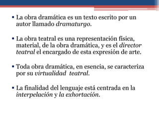  La obra dramática es un texto escrito por un
  autor llamado dramaturgo.

 La obra teatral es una representación física,
  material, de la obra dramática, y es el director
  teatral el encargado de esta expresión de arte.

 Toda obra dramática, en esencia, se caracteriza
  por su virtualidad teatral.

 La finalidad del lenguaje está centrada en la
  interpelación y la exhortación.
 