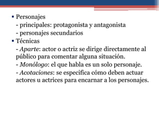  Personajes
  - principales: protagonista y antagonista
  - personajes secundarios
 Técnicas
  - Aparte: actor o actriz se dirige directamente al
  público para comentar alguna situación.
  - Monólogo: el que habla es un solo personaje.
  - Acotaciones: se especifica cómo deben actuar
  actores u actrices para encarnar a los personajes.
 
