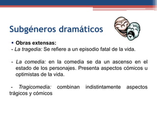 Subgéneros dramáticos
 Obras extensas:
- La tragedia: Se refiere a un episodio fatal de la vida.

- La comedia: en la comedia se da un ascenso en el
  estado de los personajes. Presenta aspectos cómicos u
  optimistas de la vida.

 - Tragicomedia: combinan         indistintamente   aspectos
trágicos y cómicos
 