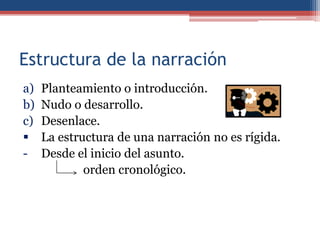 Estructura de la narración
a)   Planteamiento o introducción.
b)   Nudo o desarrollo.
c)   Desenlace.
    La estructura de una narración no es rígida.
-    Desde el inicio del asunto.
             orden cronológico.
 