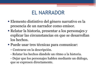 EL NARRADOR
 Elemento distintivo del género narrativo es la
  presencia de un narrador como emisor.
 Relatar la historia, presentar a los personajes y
  explicar las circunstancias en que se desarrollan
  los hechos.
 Puede usar tres técnicas para comunicar:
  - Centrarse en la descripción.
 - Relatar los hechos dándole un ritmo a la historia.
 - Dejar que los personajes hablen mediante un diálogo,
 que se expresen directamente.
 