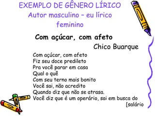 EXEMPLO DE GÊNERO LÍRICO Autor masculino – eu lírico feminino Com açúcar, com afeto   Chico Buarque Com açúcar, com afeto Fiz seu doce predileto Pra você parar em casa Qual o quê Com seu terno mais bonito Você sai, não acredito Quando diz que não se atrasa. Você diz que é um operário, sai em busca do  [salário 