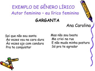 EXEMPLO DE GÊNERO LÍRICO Autor feminino – eu lírico feminino GARGANTA Ana Carolina Sei que não sou santa Às vezes vou na cara dura Às vezes ajo com candura Pra te conquistar Mas não sou beata Me criei na rua E não mudo minha postura Só pra te agradar  
