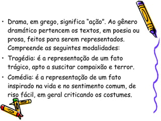 Drama, em grego, significa “ação”. Ao gênero dramático pertencem os textos, em poesia ou prosa, feitos para serem representados. Compreende as seguintes modalidades: Tragédia: é a representação de um fato trágico, apto a suscitar compaixão e terror. Comédia: é a representação de um fato inspirado na vida e no sentimento comum, de riso fácil, em geral criticando os costumes. 