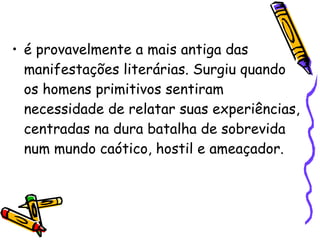é provavelmente a mais antiga das manifestações literárias. Surgiu quando os homens primitivos sentiram necessidade de relatar suas experiências, centradas na dura batalha de sobrevida num mundo caótico, hostil e ameaçador. 