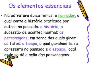 Os elementos essenciais   Na estrutura épica temos: o  narrador , o qual conta a história praticada por outros no passado;  a história , a sucessão de acontecimentos;  as personagens , em torno das quais giram os fatos;  o tempo , o qual geralmente se apresenta no passado e  o espaço , local onde se dá a ação das personagens.  