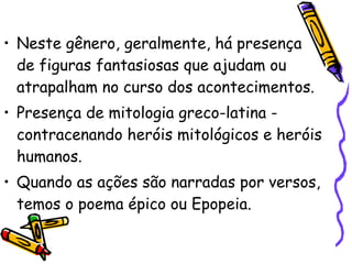 Neste gênero, geralmente, há presença de figuras fantasiosas que ajudam ou atrapalham no curso dos acontecimentos.  Presença de mitologia greco-latina - contracenando heróis mitológicos e heróis humanos. Quando as ações são narradas por versos, temos o poema épico ou Epopeia. 
