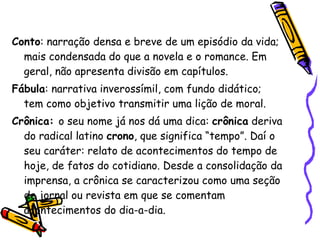 Conto : narração densa e breve de um episódio da vida; mais condensada do que a novela e o romance. Em geral, não apresenta divisão em capítulos. Fábula : narrativa inverossímil, com fundo didático; tem como objetivo transmitir uma lição de moral. Crônica:  o seu nome já nos dá uma dica:  crônica  deriva do radical latino  crono , que significa “tempo”. Daí o seu caráter: relato de acontecimentos do tempo de hoje, de fatos do cotidiano. Desde a consolidação da imprensa, a crônica se caracterizou como uma seção de jornal ou revista em que se comentam acontecimentos do dia-a-dia.  