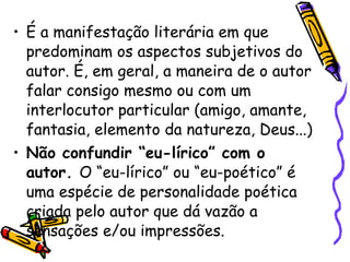 É a manifestação literária em que predominam os aspectos subjetivos do autor. É, em geral, a maneira de o autor falar consigo mesmo ou com um interlocutor particular (amigo, amante, fantasia, elemento da natureza, Deus...) Não confundir “eu-lírico” com o autor.  O “eu-lírico” ou “eu-poético” é uma espécie de personalidade poética criada pelo autor que dá vazão a sensações e/ou impressões. 