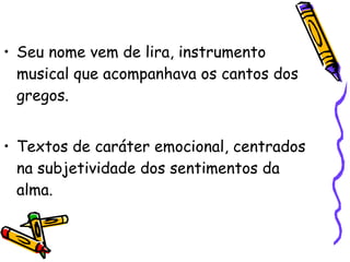 Seu nome vem de lira, instrumento musical que acompanhava os cantos dos gregos.  Textos de caráter emocional, centrados na subjetividade dos sentimentos da alma.  