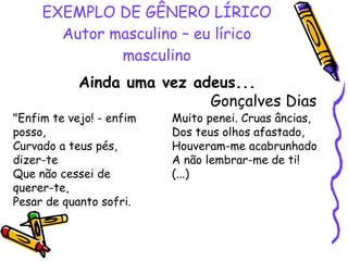 EXEMPLO DE GÊNERO LÍRICO Autor masculino – eu lírico masculino Ainda uma vez adeus... Gonçalves Dias  "Enfim te vejo! - enfim posso, Curvado a teus pés, dizer-te Que não cessei de querer-te, Pesar de quanto sofri. Muito penei. Cruas âncias, Dos teus olhos afastado, Houveram-me acabrunhado A não lembrar-me de ti! (...) 