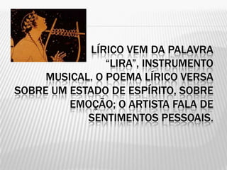 LÍRICO VEM DA PALAVRA
                “LIRA”, INSTRUMENTO
     MUSICAL. O POEMA LÍRICO VERSA
SOBRE UM ESTADO DE ESPÍRITO, SOBRE
         EMOÇÃO; O ARTISTA FALA DE
            SENTIMENTOS PESSOAIS.
 