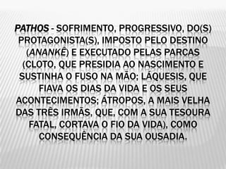 PATHOS - SOFRIMENTO, PROGRESSIVO, DO(S)
 PROTAGONISTA(S), IMPOSTO PELO DESTINO
   (ANANKÊ) E EXECUTADO PELAS PARCAS
  (CLOTO, QUE PRESIDIA AO NASCIMENTO E
 SUSTINHA O FUSO NA MÃO; LÁQUESIS, QUE
      FIAVA OS DIAS DA VIDA E OS SEUS
ACONTECIMENTOS; ÁTROPOS, A MAIS VELHA
DAS TRÊS IRMÃS, QUE, COM A SUA TESOURA
    FATAL, CORTAVA O FIO DA VIDA), COMO
      CONSEQUÊNCIA DA SUA OUSADIA.
 