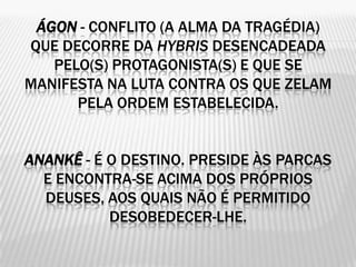 ÁGON - CONFLITO (A ALMA DA TRAGÉDIA)
QUE DECORRE DA HYBRIS DESENCADEADA
   PELO(S) PROTAGONISTA(S) E QUE SE
MANIFESTA NA LUTA CONTRA OS QUE ZELAM
      PELA ORDEM ESTABELECIDA.


ANANKÊ - É O DESTINO. PRESIDE ÀS PARCAS
  E ENCONTRA-SE ACIMA DOS PRÓPRIOS
  DEUSES, AOS QUAIS NÃO É PERMITIDO
           DESOBEDECER-LHE.
 