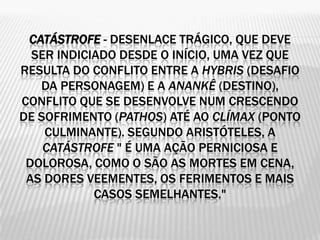CATÁSTROFE - DESENLACE TRÁGICO, QUE DEVE
  SER INDICIADO DESDE O INÍCIO, UMA VEZ QUE
RESULTA DO CONFLITO ENTRE A HYBRIS (DESAFIO
   DA PERSONAGEM) E A ANANKÊ (DESTINO),
CONFLITO QUE SE DESENVOLVE NUM CRESCENDO
DE SOFRIMENTO (PATHOS) ATÉ AO CLÍMAX (PONTO
    CULMINANTE). SEGUNDO ARISTÓTELES, A
    CATÁSTROFE " É UMA AÇÃO PERNICIOSA E
 DOLOROSA, COMO O SÃO AS MORTES EM CENA,
 AS DORES VEEMENTES, OS FERIMENTOS E MAIS
            CASOS SEMELHANTES."
 