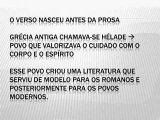 O VERSO NASCEU ANTES DA PROSA

GRÉCIA ANTIGA CHAMAVA-SE HÉLADE 
POVO QUE VALORIZAVA O CUIDADO COM O
CORPO E O ESPÍRITO

ESSE POVO CRIOU UMA LITERATURA QUE
SERVIU DE MODELO PARA OS ROMANOS E
POSTERIORMENTE PARA OS POVOS
MODERNOS.
 