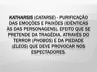 KATHARSIS (CATARSE) - PURIFICAÇÃO
 DAS EMOÇÕES E PAIXÕES (IDÊNTICAS
ÀS DAS PERSONAGENS), EFEITO QUE SE
PRETENDE DA TRAGÉDIA, ATRAVÉS DO
   TERROR (PHOBOS) E DA PIEDADE
  (ELEOS) QUE DEVE PROVOCAR NOS
           ESPECTADORES.
 