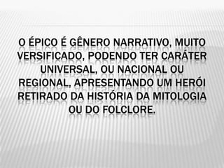 O ÉPICO É GÊNERO NARRATIVO, MUITO
VERSIFICADO, PODENDO TER CARÁTER
    UNIVERSAL, OU NACIONAL OU
REGIONAL, APRESENTANDO UM HERÓI
RETIRADO DA HISTÓRIA DA MITOLOGIA
          OU DO FOLCLORE.
 