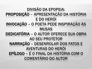 DIVISÃO DA EPOPEIA:
PROPOSIÇÃO – APRESENTAÇÃO DA HISTÓRIA
                E DO HERÓI
INVOCAÇÃO – O POETA PEDE INSPIRAÇÃO ÀS
                  MUSAS
DEDICATÓRIA – O AUTOR OFERECE SUA OBRA
            AO SEU PROTETOR
  NARRAÇÃO – DESENROLAR DOS FATOS E
          AVENTURAS DO HERÓI
  EPÍLOGO – É O FINAL DA HISTÓRIA COM O
         COMENTÁRIO DO AUTOR
 