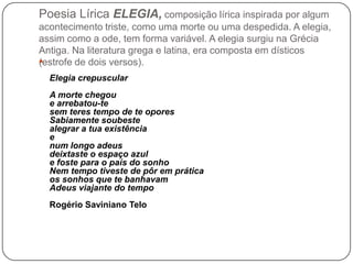 Poesia Lírica ELEGIA, composição lírica inspirada por algum
acontecimento triste, como uma morte ou uma despedida. A elegi...