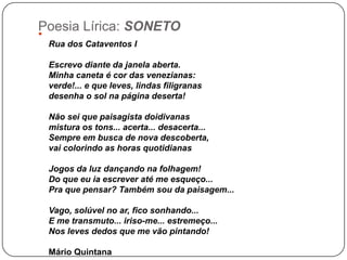 Poesia Lírica: SONETO

 Rua dos Cataventos I

 Escrevo diante da janela aberta.
 Minha caneta é cor das venezianas:
 verd...