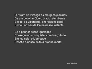 Ouviram do Ipiranga as margens plácidas
De um povo heróico o brado retumbante
E o sol da Liberdade, em raios fúlgidos
Brilhou no céu da Pátria nesse instante
Se o penhor dessa igualdade
Conseguimos conquistar com braço forte
Em teu seio, ó Liberdade
Desafia o nosso peito a própria morte!
Hino Nacional
 