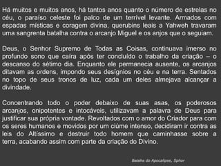 Há muitos e muitos anos, há tantos anos quanto o número de estrelas no
céu, o paraíso celeste foi palco de um terrível levante. Armados com
espadas místicas e coragem divina, querubins leais a Yahweh travaram
uma sangrenta batalha contra o arcanjo Miguel e os anjos que o seguiam.
Deus, o Senhor Supremo de Todas as Coisas, continuava imerso no
profundo sono que caíra após ter concluído o trabalho da criação – o
descanso do sétimo dia. Enquanto ele permanecia ausente, os arcanjos
ditavam as ordens, impondo seus desígnios no céu e na terra. Sentados
no topo de seus tronos de luz, cada um deles almejava alcançar a
divindade.
Concentrando todo o poder debaixo de suas asas, os poderosos
arcanjos, onipotentes e intocáveis, utilizavam a palavra de Deus para
justificar sua própria vontade. Revoltados com o amor do Criador para com
os seres humanos e movidos por um ciúme intenso, decidiram ir contra as
leis do Altíssimo e destruir todo homem que caminhasse sobre a
terra, acabando assim com parte da criação do Divino.
Batalha do Apocalipse, Sphor
 