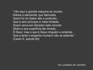 ―Vês aqui a grande máquina do mundo,
Etérea e elemental, que fabricada
Assim foi do Saber alto e profundo,
Que é sem princípio e meta limitada.
Quem cerca em derredor este rotundo
Globo e sua superfície tão limada,
É Deus: mas o que é Deus ninguém o entende,
Que a tanto o engenho humano não se estende.‖
(Canto X, estrofe 80)
Os Lusíadas de Camões
 