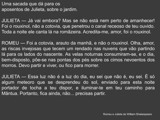 Uma sacada que dá para os
aposentos de Julieta, sobre o jardim.
JULIETA — Já vai embora? Mas se não está nem perto de amanhecer!
Foi o rouxinol, não a cotovia, que penetrou o canal receoso de teu ouvido.
Toda a noite ele canta lá na romãzeira. Acredita-me, amor, foi o rouxinol.
ROMEU — Foi a cotovia, arauto da manhã, e não o rouxinol. Olha, amor,
as riscas invejosas que tecem um rendado nas nuvens que vão partindo
lá para os lados do nascente. As velas noturnas consumiram-se, e o dia,
bem-disposto, põe-se nas pontas dos pés sobre os cimos nevoentos dos
morros. Devo partir e viver, ou fico para morrer.
JULIETA — Essa luz não é a luz do dia, eu sei que não é, eu sei. É só
algum meteoro que se desprendeu do sol, enviado para esta noite
portador de tocha a teu dispor, e iluminar-te em teu caminho para
Mântua. Portanto, fica ainda, não... precisas partir.
Romeu e Julieta de William Shakespeare
 