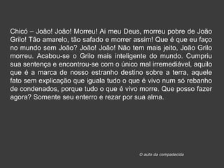 Chicó – João! João! Morreu! Ai meu Deus, morreu pobre de João
Grilo! Tão amarelo, tão safado e morrer assim! Que é que eu faço
no mundo sem João? João! João! Não tem mais jeito, João Grilo
morreu. Acabou-se o Grilo mais inteligente do mundo. Cumpriu
sua sentença e encontrou-se com o único mal irremediável, aquilo
que é a marca de nosso estranho destino sobre a terra, aquele
fato sem explicação que iguala tudo o que é vivo num só rebanho
de condenados, porque tudo o que é vivo morre. Que posso fazer
agora? Somente seu enterro e rezar por sua alma.
O auto da compadecida
 