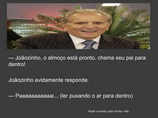 — Joãozinho, o almoço está pronto, chama seu pai para
dentro!
Joãozinho avidamente responde.
— Paaaaaaaaaaai... (ler puxando o ar para dentro)
Piada contada pela minha mãe
 