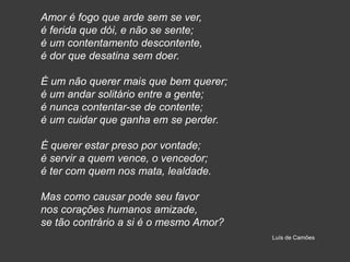 Amor é fogo que arde sem se ver,
é ferida que dói, e não se sente;
é um contentamento descontente,
é dor que desatina sem doer.
É um não querer mais que bem querer;
é um andar solitário entre a gente;
é nunca contentar-se de contente;
é um cuidar que ganha em se perder.
É querer estar preso por vontade;
é servir a quem vence, o vencedor;
é ter com quem nos mata, lealdade.
Mas como causar pode seu favor
nos corações humanos amizade,
se tão contrário a si é o mesmo Amor?
Luís de Camões
 