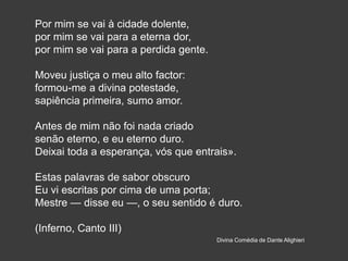 Por mim se vai à cidade dolente,
por mim se vai para a eterna dor,
por mim se vai para a perdida gente.
Moveu justiça o meu alto factor:
formou-me a divina potestade,
sapiência primeira, sumo amor.
Antes de mim não foi nada criado
senão eterno, e eu eterno duro.
Deixai toda a esperança, vós que entrais».
Estas palavras de sabor obscuro
Eu vi escritas por cima de uma porta;
Mestre — disse eu —, o seu sentido é duro.
(Inferno, Canto III)
Divina Comédia de Dante Alighieri
 