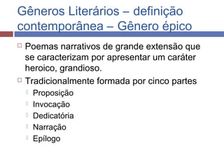Gêneros Literários – definição
contemporânea – Gênero épico
 Poemas narrativos de grande extensão que
se caracterizam por apresentar um caráter
heroico, grandioso.
 Tradicionalmente formada por cinco partes
 Proposição
 Invocação
 Dedicatória
 Narração
 Epílogo
 
